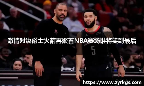 激情对决爵士火箭再聚首NBA赛场谁将笑到最后
